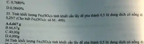 C. 0,7680% 
D. 0,3840% 
33. Tính khối lượng Fe_(2)(SO_(4))_(3) tinh khiết cần lấy để pha thành 0 ,5 lít dung dịch có nồng độ
0,2N? (Cho biết Fe_(2)(SO_(4))_(3) có M:400)
A. 6,667 g
B.66,67g
C.40,00g
D. 4,000g
34.Tính khối lượng Fe_(2)(SO_(4))_(3) tinh khiết cần lấy để pha thành 0 ,5 lít dung dịch có nồng độ