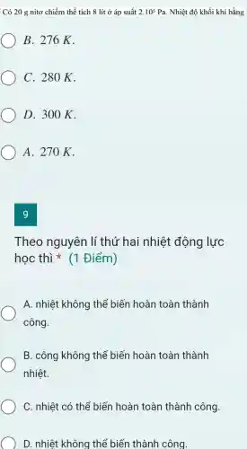 Có 20 g nitơ chiếm thể tích 8 lít ở áp suất 2.10^5Pa . Nhiệt độ khối khí bằng
B. 276K.
C. 280K.
D. 300 K.
A. 270 K.
9
Theo nguyên lí thứ hai nhiệt động lực
học thì * (1 Điểm)
A. nhiệt không thể biến hoàn toàn thành
công.
B. công không thể biến hoàn toàn thành
nhiệt.
C. nhiệt có thể biến hoàn toàn thành công.
D. nhiệt không thể biến thành công.