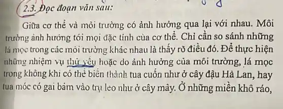 C 2.3. Đọc đoạn vǎn sau:
Giữa cơ thè và môi trường có ảnh hưởng qua lại với nhau. Môi
trường ảnh hưởng tới mọi đặc tính cùa cơ thể. Chỉ cân so sánh những
lá mọc trong các môi trường khác nhau là thấy rõ điêu đó . Để thực hiện
những nhiệm vụ thứ yêu hoặc do ảnh hưởng của môi trường, lá mọc
trong không khi có thè biên thành tua cuốn như ở cây đậu Hà Lan, hay
tua móc có gai bám vào trụ lèo như ở cây mây , Ở những miền khô ráo.