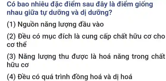 Có bao nhiêu đặc điểm sau đây là điểm giống
nhau giữa tự dưỡng và di dưỡng?
(1) Nguồn nǎng lượng đầu vào
(2) Đều có mục đích là cung cấp chất hữu cơ cho
cơ thể
(3) Nǎng lượng thu được là hoá nǎng trong chất
hữu cơ
(4) Đều có quá trình đồng hoá và dị hoá