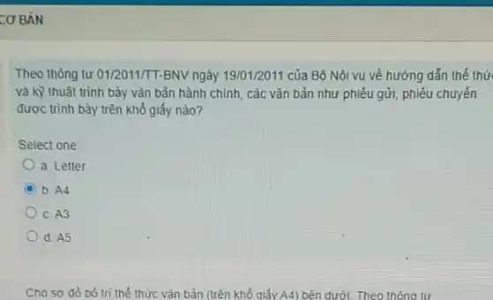 CƠ BẢN
Theo thông tư 01/2011/T-BNV ngày 19/01/2011 của Bộ Nội vụ về hướng dắn thế thứ
và kỹ thuật trình bảy vǎn bản hành chính, các vǎn bản như phiếu gửi, phiếu chuyển
được trình bày trên khô giấy nào?
Select one:
a. Letter
C
b. A4
c. A3
d. A5
Cho sơ đồ 06 tri thế thức vǎn bản (trên khổ qiấy A4) bên dưới. Theo thông tư