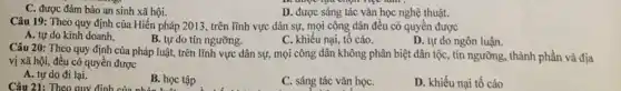 C. được đảm bảo an sinh xã hội.
D. được sáng tác vǎn học nghệ thuật.
Câu 19: Theo quy định của Hiến pháp 2013, trên lĩnh vực dân sự,mọi công dân đều có quyền được
A. tự do kinh doanh.
B. tự do tín ngưỡng.
C. khiếu nại, tố cáo.
D. tự do ngôn luận.
Câu 20: Theo quy định của pháp luật, trên lĩnh vực dân sự,mọi công dân không phân biệt dân tộc , tín ngưỡng, thành phần và địa
vị xã hội, đều có quyền được
A. tự do đi lại.
Câu 21: Theo quy định của nhóm luôi
B. học tập
C. sáng tác vǎn họC.
D. khiếu nại tố cáo