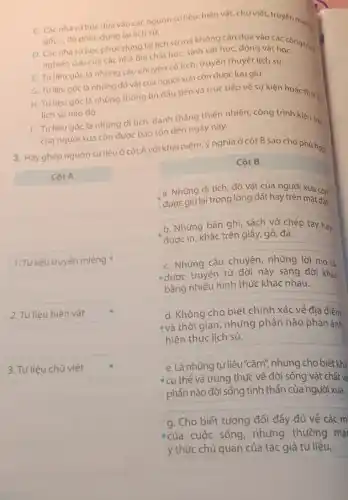 C. Cácnhà sử học dựa vào các nguốn sử liệu: hiện vật, chư viết, truyền miềng
gốC.... để phục dựng lại lịch sử.
D. Các nhà sưhoc phục dụng lại lịch sử mà không cần dựa g vật hocong trình
nghiên cứu của các nhà địa chất họC.sinh vật học, động vật họC.
E. Tư liêu góc là những câu chuyện có tích, truyền thuyết lịch sử.
G. Tưliêu gốc là những đó vật của người xua còn được lưu giữ.
H. Tư liệu gốc là những thông tin đầu tiên và trực tiếp về sự kiện hoặc thời
lich sử nào đó.
I. Tư liệu góc là những di tích danh thẳng thiên nhiên công trình kiến trúc
của người xưa còn được bảo tồn đến ngày nay.
3. Hãyghép nguốn sử liệu ở cột A với khái niệm, ý nghĩa ở cột B sao cho phù hợp.
Côt A
1. Tư liệu truyền miệng
2. Tư liệu hiện vật
3. Tư liệu chữ viết
Côt B
a. Những di tích đổ vật của người xua còn
dược giữlai trong lòng đất hay trên mặt đất.
b. Những bản ghi sách vở chép tay hay
được in, khắc trên giấy, gỗ, đá.
C. Những câu chuyện những lời mô tả
- được truyền từ đời này sang đời khác
bằng nhiều hình thức khác nhau.
d. Không cho biết chính xác về địa điểm
- và thời gian nhưng phần nào phản ánh
hiện thực lịch sử.
e.Là những tư liệu"câm;nhưng cho biết khá
* cụ thể và trung thực về đời sống vật chất và
phần nào đời sống tinh thần của người xua.
g. Cho biết tương đối đầy đủ về các m
ecủa cuộc sống, nhưng thường mai
ý thức chủ quan của tác giả tư liệu.