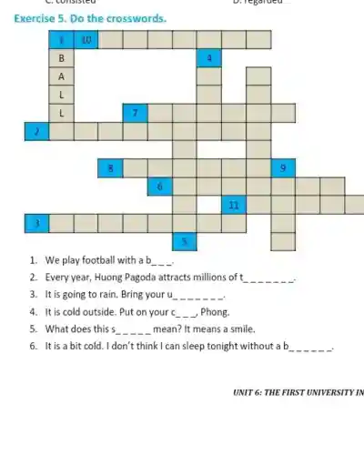 C. consisted
D. regarded
Exercise 5. Do the crosswords.
square 
square 
square 
square 
square 
square 
square 
square 
square 
square 
square 
square 
square 
square 
square 
square 
square 
square 
square 
square 
square 
square 
square 
square 
square 
square 
square 
square 
square 
square 
square 
square 
square 
square 
square 
square 
square 
square 
square 
square 
square 
square 
square 
square 
square 
square 
square 
square 
square 
square 
square 
square 
square 
square 
square 
square 
square 
square 
square 
square 
square 
square 
square 
1. We play football with a b __
2. Every year , Huong Pagoda attracts millions of t __
3. It is going to rain. Bring your u __ __ __ __ __ __
4. It is cold outside. Put on your c __ __ __ , Phong.
5. What does this s __ mean? It means a smile.
6. It is a bit cold. I don't think I can sleep tonight without a b __