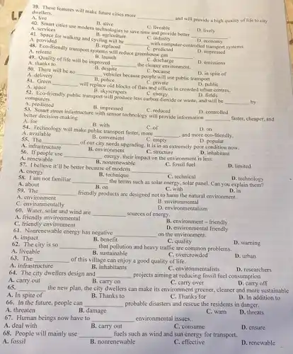 C. empty
55. The __
of our city needs upgrading It is in an extremely poor condition now.
D. popular
A. infrastructure
B. environment
C. of
54. Technology will make public transport faster, more
__ , and more eco-friendly.
D. on
A available
B. convenient
C. reduced
D. controlled
53. Smart street infastructure with sensor technology will provide information
__ faster, cheaper, and better decision-making
A. for
B. skyscrapers
C. energy
D. fields
82. Fco-friendly public transport will produce less carbon dioxide or waste, and will be
__ by
computers
A. predicted
B. impressed
C. private
51. Green
A space
__
will replace old blocks of flats and offices in crowded urban centres.
D. public
B . despite
C. because
50. There will be no
__
vehicles because people will use public transport.
D. in spite of
A. delivery
B . police
B. launch
A. thanks to
C. discharge
49. Quality of life will be improved
__ the cleaner environment.
D. emissions
B. replaced
A release
C. predicted
__
D. impressed
A . provided
B. agriculture
C. industry
41. Space for walking and cycling will be
__ with computer-controlle systems.
48. Ecosfriendly transport systems will reduce greenhouse gas
B. alive
A. services
C. liveable
40. Smart cities use modern technologies to save time and provide better
__
economy
D. lively
39. These features will make future cities more
__
and will provide a high quality of life to city
dwellers.
A. live
57. I believe it'll be better because of modent
__
C. technical
C. fossil fuel
D. limited
A. energy
C. structure
56. If people use
__ energy,their impact on the environment is less.
D. inhabitant
A. renewable
B. nonrenewable
58. I am not familiar
__ the terms such as solar energy, solar panel Can you explain them?
B. technique
D. technology
A. about
B. on
C. with
59. The __ friendly products are designed not to harm the natural environment.
D. in
A. environment
C. environmentally
B environmental
D. environmentalism
60. Water, solar and wind are
__ sources of energy.
A. friendly environmental
C. friendly environment
B. environment - friendly
D. environmental friendly
61. Nonrenewable energy has negative
__ on the environment.
A. impact
B. benefit
D. warning
62. The city is so __ that pollution and heavy traffic are common problems.
C. quality
B. sustainable
A. liveable
C. overcrowded
D. urban
63. The __ of this village can enjoy a good quality of life.
A. infrastructure
B. inhabitants
D. researchers
C. environmentalists
64. The city dwellers design and __ projects aiming at reducing fossil fuel consumption
A. carry out
65.
B. carry on
D. carry off
C. carry over
__ the new plan, the city dwellers can make its environment greener, cleaner and more sustainable
A. In spite of
B. Thanks to
C. Thanks for
D. In addition to
66. In the future , people can __ probable disasters and rescue the residents in danger.
A. threaten
B. damage
C. warn
D. threats
67. Human beings now have to __ environmental issues.
A. deal with
B. carry out
C. consume
D. ensure
68. People will mainly use __ fuels such as wind and sun energy for transport.
A. fossil
B. nonrenewable
C. effective
D. renewable
