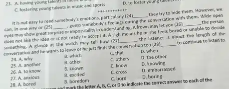 C. fostering young talents in music and sports
D. to foster young talento
It is not easy to read somebody's emotions.particularly (24)
__
they try to hide them However, we
can, in one way or (25) __
bodys somebody's feelings during the conversation with them. Wide open
eyes may show great surprise or impossibility in understanding. A frown maylet you (26)
__ the person
does not like the idea or is not ready to accept it.A sigh means he or she feels bored or unable to decide
something. A glance at the watch may tell how (27)
__
the listener is about the length of the
conversation and he wants to leave or he just finds the conversation too (28)
__
to continue to listen to.
24. A. why
B. which
C. that
D. when
25. A. another
B. other
C. others
D. the other
C. know
D. knowing
26. A. to know
B. known
C. cross
D. embarrassed
27. A. anxious
B. excited
C. bore
D. boring
B. boredom
28. A. bored	and mark the letter A, B, C, Or D to indicate the correct answer to each of the