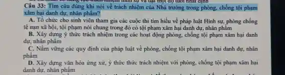 có hàng tạo trười đặt một độ tuổi nhất đỉnh
Câu 33: Tìm câu đúng khi nói về trách nhiệm của Nhà trường trong phòng , chống tội phạm
xâm hai danh dư nhân phẩm?
A. Tổ chức cho sinh viên tham gia các cuộc thi tìm hiểu về pháp luật Hình sự, phòng chống
tệ nạn xã hội., tội phạm nói chung trong đó có tội phạm xâm hại danh dự, nhân phẩm
B. Xây dựng ý thức trách nhiệm trong các hoạt động phòng, chống tội phạm xâm hại danh
dự, nhân phẩm
C. Nǎm vững các quy định của pháp luật về phòng, chống tội phạm xâm hại danh dư, nhân
phẩm
D. Xây dựng vǎn hóa ứng xử, ý thức thức trách nhiệm với phòng, chống tội phạm xâm hại
danh dự, nhân phẩm