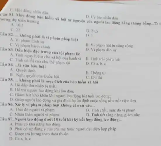 C. Hoi dong nhàn dân
Câu 81. Mức đồng bào hiểm xã hội tự nguyện của người lao động hằng tháng bằng...%n lượng dự kiến hương
D. Uy ban nhân dân
A. 10.5
C. 22
B. 21.5
Câu 82....không nhài hai chương
Câu 82. không phải là vi phạm pháp luật
Câu 82. __
không phải là vi phạm pháp luật
D. I
A. Vi pham hinh su
B. Vi pham trật tự công cộng
C. Vi pham hanh chính
Câu 83. Dầu hiệu đặc trưng của tội phạm là:
D. Vi pham dân sự
A. Tinh nguy hiem cho xã hội của hành vi
C. Tinh có lối cua chủ thể phạm tội
B. Tính trái pháp luật
D. Cá a,b,c
Câu 84. ...Là vàn bản luật
A. Quyét dinh
B. Thông tư
B. Nghi quyết của Quốc hội
không phải là muc đích của bảo hiểm xã hội
C. Chi thị
__
A. Bù dip thu nhập bị mắt:
B. Hỗ trọ người lao động khi ốm dau:
C. Giam bot kho khǎn khi người lao động hết tuổi lao động:
D. Giup người lao động và gia đinh họ ổn định cuộc sống nếu mất việc làm.
Câu 86. Xử lý vi phạm pháp luật không cǎn cứ vào __
A. Thài độ người vi pham
B. Tính chất, mức độ vi phạm
C. Nhân thân người vi phạm
D. Tinh tiết tǎng nặng, giảm nhẹ
Câu 87. Người lao động dưới 18 tuổi khi kỹ kết hợp đồng lao động __
A. Phai có khả nǎng lao động
B. Phai có sự đồng ý của cha mẹ hoặc người đại diện hợp pháp
C. Durge trá lương theo thỏa thuận
D. Cáa,b,c