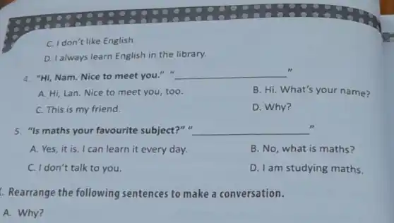 C. I don't like English.
D. I always learn English in the library.
4. "Hi, Nam. Nice to meet you." __
A. Hi, Lan.Nice to meet you, too.
B. Hi. What's your name?
C. This is my friend.
D. Why?
5. "Is maths your favourite subject?"a __ .
A. Yes,it is I can learn it every day.
B. No, what is maths?
C. I don't talk to you.
D. I am studying maths.
Rearrange the following sentences to make a conversation.
A. Why?