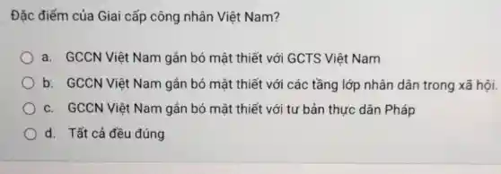 Đặc điểm của Giai cấp công nhân Việt Nam?
a. GCCN Việt Nam gắn bó mật thiết với GCTS Việt Nam
b. GCCN Việt Nam gắn bó mật thiết với các tầng lớp nhân dân trong xã hội.
c. GCCN Việt Nam gắn bó mật thiết với tư bản thực dân Pháp
d. Tất cả đều đúng