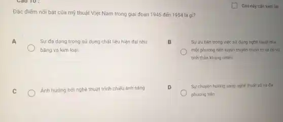 Đặc điểm nổi bật của mỹ thuật Việt Nam trong giai đoạn 1945 đến 1954 là gì?
A
Sự đa dạng trong sử dụng chất liệu hiện đại như
bǎng và kim loại.
B
Sự ưu tiên trong việc sử dụng nghệ thuật như
một phương tiện tuyên truyền chính trị và cổ vũ
tinh thần kháng chiến.
C
Ảnh hưởng bởi nghệ thuật trình chiếu ánh sáng
D
Sự chuyển hướng sang nghệ thuật số và đa
phương tiện.