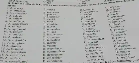 C. jealous
II. Mark the letter A , B, C, or D on your answer sheet to indicate the word whose stress differs from the
20(A. amazing
B. ready
B. fan
C. hat
1. A pottery
D. collection
2. A attraction
B. artisan
C favourite
D . sculpture
3. A. embrus
B. craftsman
C. lacquerware
D. preserve
4. A suburb
B
C . remind
D people
B. neighbour
C advice
D. importance
5. A. deliver
B electric
C relation
D . preserve
6. A. craftsman
B layer
C. sculpture
7. A. lacquerware
B. absolute
C . pollution
D. permanent
8. A village
B. invent
C. football
D object
9. A. equipment
B. remember
C holiday
D. collector
10. A. pottery
B. village
C. experience
D . product
11. A. conical
B. lacquerware
C specific
D. handicraft
12. A. artisan
B attraction
C . engineer
D. souvenir
13. A. embroider
B. tablecloth
C. handkerchief
D pottery
14. A. sculpture
B. marble
C. bracelet
D. remind
15 A . famous
B . village
C workshop
D. bamboo
16. A. business
B . experience
C. grandparent
D. chocolate
17. A. generation
B. communicate
C historical
D. environment
18. A. embroider
B . department
C. handicraft
D. opinion
19. A. artifact
B. embroider
C . carpentry
D . conical
20. A. complicated
B. experience
C. prosperity
D. traditional
to each of the following quest