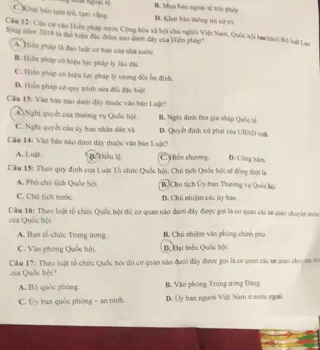 C. Khai bảo tạm trú.tam vắng.
B. Mua bán ngoại tệ trái phép.
D. Khai báo thông tin cứ tri.
Câu 12: Cǎn cứ vào Hiến pháp nước Cộng hòa xã hội chủ nghĩa Việt Nam Quốc hội ban hành Bộ luật Lao
động nǎm 2019 là thể hiện đặc điểm nào dưới đây của Hiến pháp?
A. Hiến pháp là đạo luật cơ bản của nhà nướC.
B. Hiến pháp có hiệu lực pháp lý lâu dài.
C. Hiến pháp có hiệu lực pháp lý tương đối ổn định.
D. Hiển pháp có quy trình sửa đồi đặc biệt
Câu 13: Vǎn bản nào dưới đây thuộc vǎn bản Luật?
A. Nghị quyết của thường vụ Quốc hội.
B. Nghị định thư gia nhập Quốc tế.
C. Nghị quyết của ủy ban nhân dân xã.
D. Quyết định xử phạt của UBND tinh
Câu 14: Vǎn bản nào dưới đây thuộc vǎn bản Luật?
A. Luật.
B. Điều lệ.
C. Hiến chương.
D. Công hàm.
Câu 15: Theo quy định của Luật Tổ chức Quốc hội, Chủ tịch Quốc hội sẽ đồng thời là
A. Phó chủ tịch Quốc hội.
B.Chủ tịch-Uy-ban Thường vụ Quốc họi
C. Chủ tịch nướC.
D. Chủ nhiệm các ủy ban
Câu 16: Theo luật tổ chức Quốc hội thì cơ quan nào dưới đây được gọi là cơ quan các cơ quan chuyên môn
của Quốc hội
A. Ban tô chức Trung ương.
B. Chủ nhiệm vǎn phòng chính phủ.
C. Vǎn phòng Quốc hội.
(D.) Đại biểu Quốc hội
Câu 17: Theo luật tổ chức Quốc hội thì cơ quan nào dưới đây được gọi là cơ quan các cơ quan chuyên m
của Quốc hội?
A. Bộ quốc phòng.
B. Vǎn phòng Trung ương Đảng.
C. Uy ban quốc phòng - an ninh.
D. Ủy ban người Việt Nam ở nước ngoài