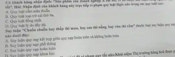 Có khách hàng nhận định:. Sản phẩm của doanh nghiệp A rat tot,no uuge sall Audi Dang ","B":" 
tốt',. Hỏi:Nhân định của khách hàng này trực tiếp vi phạm quy luật lôgic nào trong các quy luật sau:
A. Quy luật cấm mâu thuẫn.
B. Quy luật loại trừ cái thứ ba.
C. Quy luật đồng nhất.
D. Quy luật lý do đầy đủ.
Suy luận "Chuôn chuôn bay thấp thì mưa , bay cao thì nǎng , bay vừa thì râm"thuộc loại suy luận quy nạ
nào dưới đây:
A. Suy luận quy nạp kết hợp giữa quy nạp hoàn toàn và không hoàn toàn
B. Suy luận quy nạp phô thông
C. Suy luận quy nạp hoàn toàn
D. Suy luân quy nạp khoa học