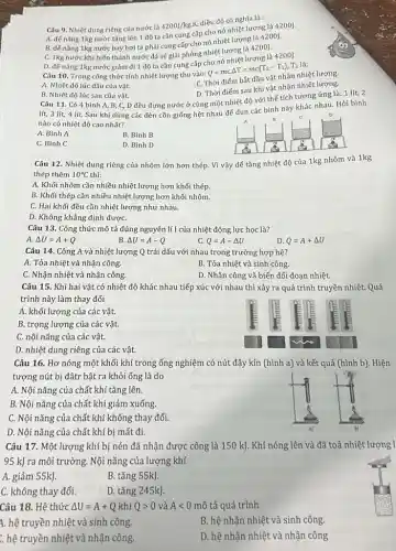 C. không thay đổi.
Câu 9. Nhiệt dung riêng của nước là
4200J/kgcdot K,
điều đó có nghĩa là :
A. đế nâng 1kg nước tǎng lên 1 độ ta cần cung cấp cho nó nhiệt lượng là 4200].
B. đế nâng 1kg nước bay hơi ta phải cung cấp cho nó nhiệt lượng là 4200].
C. 1kg nước khí biến thành nước đá sẽ giải phóng nhiệt lượng là 4200J.
D. để nâng 1kg nước giảm đi 1 độ ta cần cung cấp
Câu 10. Trong công thức tính nhiệt lượng thu vào:
Q=mC.Delta T=mc(T_(2)-T_(1))
T2 là:
A. Nhiệt độ lúc đầu của vật.
C. Thời điếm bắt đầu vật nhận nhiệt lượng
D. Thời điếm sau khi vật nhận nhiết lượng.
B. Nhiệt độ lúc sau của vật.
Câu 11. Có 4 bình A, B, C, D đều đựng nước ở cùng một nhiệt độ với thế tích tương ứng là: 1 lít 2
lít, 3 lít, 4 lít. Sau khi dùng các đèn cồn giống hệt nhau để đun các bình này khác nhau. Hỏi bình
nào có nhiệt độ cao nhất?
B
A. Bình A
B. Bình B
C. Bình C
D. Bình D
Câu 12. Nhiệt dung riêng của nhôm lớn hơn thép. Vì vậy để tǎng nhiệt độ của 1kg nhôm và 1kg
thép thêm 10^circ C
A. Khối nhôm cần nhiều nhiệt lượng hơn khối thép.
B. Khối thép cần nhiều nhiệt lượng hơn khối nhôm.
C. Hai khối đều cần nhiệt lượng như nhau.
D. Không khẳng định đượC.
Câu 13. Công thức mô tả đúng nguyên lí1 của nhiệt động lực học là?
B.
A. Delta U=A+Q
Delta U=A-Q
c Q=A-Delta U
D. Q=A+Delta U
Câu 14. Công A và nhiệt lượng Q trái dấu với nhau trong trường hợp hệ?
A. Tỏa nhiệt và nhận công.
B. Tỏa nhiệt và sinh công.
C. Nhận nhiệt và nhận công.
D. Nhận công và biến đối đoạn nhiệt.
Câu 15. Khi hai vật có nhiệt độ khác nhau tiếp xúc với nhau thì xảy ra quá trình truyền nhiệt. Quá
trình này làm thay đổi
A. khối lượng của các vật.
B. trọng lượng của các vật.
C. nội nǎng của các vật.
D. nhiệt dung riêng của các vật.
Câu 16. Hơ nóng một khối khí trong ống nghiệm có nút đậy kín (hình a)và kết quả (hình b). Hiện
tượng nút bị đâtr bật ra khỏi ống là do
A. Nội nǎng của chất khí tǎng lên.
B. Nội nǎng của chất khí giảm xuống
C. Nội nǎng của chất khí không thay đổi.
D. Nội nǎng của chất khí bị mất đi.
Câu 17. Một lượng khí bị nén đã nhận được công là 150 kJ. Khí nóng lên và đã toả nhiệt lượng 1
95 kJ ra môi trường Nội nǎng của lượng khí
A. giảm 55kJ.
B. tǎng 55kJ.
D. tǎng 245kJ.
Câu 18. Hệ thức Delta U=A+Q khi Qgt 0 và Alt 0 mô tả quá trình
4. hệ truyền nhiệt và sinh công.
: hệ truyền nhiệt và nhận công.
B. hệ nhận nhiệt và sinh công.
D. hệ nhận nhiệt và nhận công