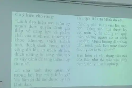 Có ý kiến cho ràng:
"Lãnh đạo hiện nay luôn sợ
người dưới quyền dánh giá
vẽ nǎng lực và phẩm
chất của mình nên thường tư
khoe khoang, thich thành
tích, thích danh vong tranh
công đô lỗi, sợ trách nhiệm.
thích những lời tâng bốc, tao
ra vây cảnh đề tǎng thêm "uy
tín già".
Là nhà lãnh đạo quản lý
tương lai, bạn có ý kiên gì?
Và làm gì đê tạo được uy tin
lãnh đạo.
Chủ tịch Hồ Chí Minh dã nól:
"Không phải ta cứ viết lên trán
chữ "Cộng sản" mà được ho
yêu mên. Quần chúng chi quý
mên những người có tư cách
đạo đức. Muôn hướng dân nhân
dân, mình phải làm mực thước
cho người ta bắt chước".
Ban hiêu và vân dung câu nói
của Bác như thế nào vào lãnh
đạo quản lý doanh nghiệp.