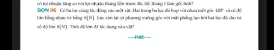 có lợi nhuận tǎng so với lợi nhuận tháng liền trước đó, lấy tháng 1 làm gốc tính?
BON 06 Cóbalực cùng tác động vào một vật. Hai trong ba lực đó hợp với nhau một góc 120^circ  và có độ
lớn bằng nhau và bằng 6(N) . Lực còn lại có phương vuông góc với mặt phẳng tạo bởi hai lực đã cho và
có độ lớn 8(N) Tính độ lớn đã tác dụng vào vật?
-Hết-