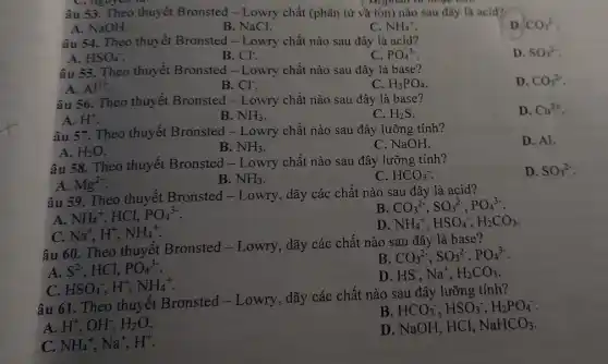 C. liguren to.
âu 53. Theo thuyết Bronsted - Lowry chất (phân tử và ion)nào sau đây là acid?
A. NaOH.
B. NaCl.
C. NH_(4)^+
D. CO_(3)^2-
âu 54. Theo thuyết Bronsted - Lowry chất nào sau đây là acid?
D. SO_(3)^2-
A. HSO_(4)^-
B. Cl^-
C. PO_(4)^3-
âu 55. Theo thuyết Bronsted - Lowry chất nào sau đây là base?
D. CO_(3)^2-
A. Al^3+
B. Cl^-
C. H_(3)PO_(4)
âu 56. Theo thuyết Bronsted - Lowry chất nào sau đây là base?
D. Cu^2+
A. H^+
B. NH_(3)
C. H_(2)S
âu 57. Theo thuyết Bronsted - Lowry chất nào sau đây lưỡng tính?
D. Al.
A. H_(2)O
B. NH_(3)
C. NaOH.
âu 58. Theo thuyết Bronsted - Lowry chất nào sau đây lưỡng tính?
D. SO_(3)^2-
A. Mg^2+
B. NH_(3)
C. HCO_(3)^-
âu 59. Theo thuyết Bronsted -Lowry, dãy các chất nào sau đây là acid?
A.
NH_(4)^+,HCl,PO_(4)^3-
B CO_(3)^2-,SO_(3)^2-,PO_(4)^3-
D NH_(4)^+,HSO_(4)^-,H_(2)CO_(3)
Na^+,H^+,NH_(4)^+
âu 60. Theo thuyết Bronsted-Lowry , dãy các chất nào sau đây là base?
B CO_(3)^2-,SO_(3)^2-,PO_(4)^3-
A. S^2- . HCl, PO_(4)^3-
C HSO_(4)^-,H^+,NH_(4)^+
D. HS-, Na^+,H_(2)CO_(3)
âu 61. Theo thuyết Bronsted - Lowry , dãy các chất nào sau đây lưỡng tính?
B HCO_(3)^-,HSO_(3)^-,H_(2)PO_(4)
A. H^+,OH^-,H_(2)O
D. NaOH, HCl, NaHCO_(3)
C. NH_(4)^+,Na^+,H^+