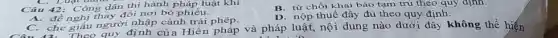 C. Luật ham
Câu 42: Công dân thi hành pháp luật khi
B. từ chối khai báo tạm trú theo quy định.
A. đề nghị thay đối nơi bỏ phiếu.
D. nộp thuế đầy đủ theo quy định.
C. che giấu người nhập cảnh trái phép.
C. che Theo quy định của Hiến pháp và pháp luật, nội dung nào dưới đây không thể hiện