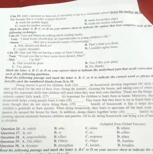 C. made his mother worried
Mark the letter A. B. C. or D on your answer sheet to indicate the option that best completes each of the
following exchanges.
Câu 23: John's decision to drop out of university to go to a vocational school drove his mother up in
She thought that it is really a stupid decision.
A. made his mother happy
B. made his mother angry
D. made his mother ashamed
Câu 24: Tony and Susan are talking about reading books.
- Tony: "I think books should play an important part in young children's life."
- Susan:" __ They are a wonderful source of knowledge."
B. That's what you think
A. Why should you think so?
D. I couldn't agree more.
C. I really shouldn't.
Câu 25: Nam and Mai are having a party at Nam's house.
- Nam: "Would you like to have some more dessert, Mai?"
- Mai: " __ . I'm full."
B. Yes, I like your party
A. That would be great
C. Yes, please
D. No, thanks
Mark the letter A. B. C. or D on your answer sheet to indicate the underlined part that needs correction
each of the following questions.
Read the following passage and mark the letter A. B. C. or D to indicate the correct word or phrase t
best fits each the numbered blanks from 26 to 30.
Doing chores is good for children. Kids (26) __ do housework develop important life skills t
they will need for the rest of their lives . Doing the la laundry cleaning the house, and taking care of others
among the important skills that children will need when they start their own families . These are the things
schools cannot fully teach, (27) __ it's important for children to learn them at home . Moreover, sha
housework helps young people learn to take (28) __ . They know that they have to try to finish their t
even though they do not enjoy doing them. (29) __ benefit of housework is that it helps dev
children's gratitude to their parents .When doing housework , they learn to apreciate all the hard work
parents do around the house for them In addition doing chores together helps (30) __ family b
creating special moments between children and parents.All in all, doing housework can bring a lot of ber
to children.
(Adapted from Global Success)
Question 26 .A. which
B. who
C. when
D. where
Question 27 .A.nor
B. or
C. so
D. either
Question 28 . A . responsibility
B. effect
C. response
D. place
Question 29 A. The others
B. Others
C. Other
D. Another
Question 30 A. threaten
B. strengthen
C. loosen
D. broaden
Read the following passage and mark the letter A. B.C or D on your answer sheet to indicate the c
21 to 25