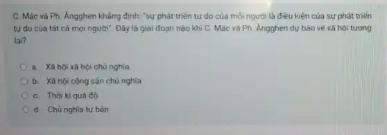 C. Mác và Ph : Ángghen khẳng định: "sự phát triển tự do của mỗi người là điều kiện của sự phát triển
tư do của tất cả mọi người". Đây là giai đoạn nào khi C. Mác và Ph. Ángghen dự báo về xã hội tương
lai?
a. Xã hội xã hội chủ nghĩa
b. Xã hội cộng sản chủ nghĩa
C. Thời kì quá độ
d. Chủ nghĩa tư bản