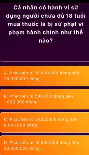 Cá nhân có hành vi sử
dụng người chưa đủ 18 tuổi
mua thuốc lá bị xử phạt vi
phạm hành chính như thê
nào?
A. Phạt tiền từ 10.000.000 đồng đến
20.000 .000 đồng.
B. Phat tiền từ 500.000 đồng đến
1.000.000 đồng.
C . Phạt tiền từ 3 ..000.000 đồng đến
.000.000 đồng.
D. Phạt tiền từ 10.000.000 đồng đến
20.000 .000 đồng.