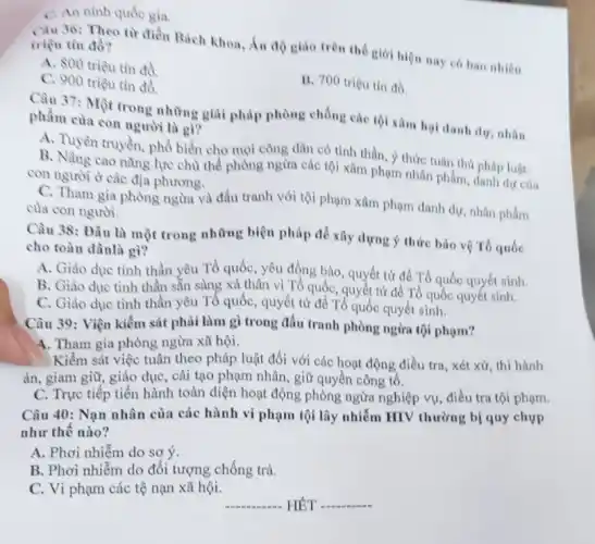 C. An ninh quốc gia.
Ciu 36: Theo tir điền Bách khoa, Án độ giáo trên thể giới hiện nay có bao nhiêu triệu tin đồ?
A. 800 triệu tín đồ
B. 700 triệu tín đó.
C. 900 triệu tin đồ.
Câu 37: Một trong những giải pháp phòng chống các tội xâm hại danh dư, nhân phẩm của con người là gì?
A. Tuyên truyền, phổ biển cho mọi công dân có tinh thần, ý thức tuân thú
B. Nàng cao nǎng lực chủ thể phòng ngừa các tội xâm phạm nhân phẩm, pháp luật.
con người ở các địa phương.
Câu 38: Đâu là một trong những biện pháp để xây dựng ý thức bảo vệ Tổ quốc
cho toàn dânlà gì?
A. Giáo dục tinh thần yêu Tổ quốc , yêu đồng bào, quyết tử để Tổ quốc quyết sinh.
B. Giáo dục tình thần sẵn sàng xả thân vì Tổ quốc . quyết từ để Tổ quốc quyết sinh.
C. Giáo dục tinh thần yêu Tổ quốc , quyết từ để Tổ quốc quyết sinh.
Câu 39: Viện kiểm sát phải làm gì trong đấu tranh phòng ngừa tội phạm?
4. Tham gia phòng ngừa xã hội.
Kiểm sát việc tuân theo pháp luật đối với các hoạt động điều tra, xét xử , thi hành
án, giam giữ, giáo dục, cải tạo phạm nhân, giữ quyền công tố.
C. Trực tiếp tiến hành toàn diện hoạt động phòng ngừa nghiệp vụ, điều tra tội phạm.
Câu 40: Nạn nhân của các hành vi phạm tội lây nhiễm HIV thường bị quy chụp
như thế nào?
A. Phơi nhiễm do sơ ý.
B. Phơi nhiễm do đối tượng chống trả.
C. Vi phạm các tệ nạn xã hội.