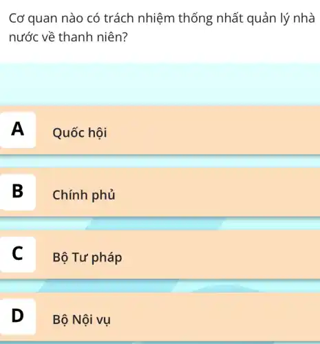 Cơ quan nào có trách nhiệm thống nhất quản lý nhà
nước về thanh niên?
A
Quốc hội
B
Chính phủ
C c
Bộ Tư pháp
D
Bộ Nội vụ