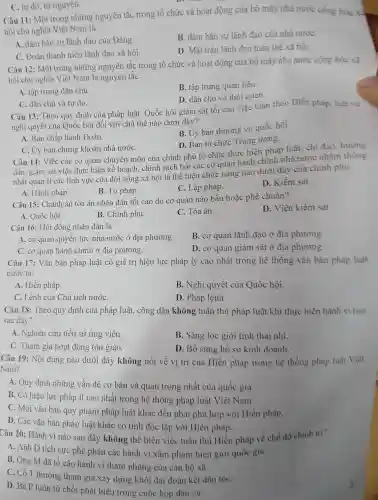 C. tự do , tự nguyện.
Câu 11:Một trong những nguyên tǎc trong tổ chức và hoạt động của bộ máy nhà nước cộng hòa
hội chủ nghĩa Việt Nam là
A. đảm bảo sự lãnh đạo của Đảng.
B. đảm bào sự lãnh đạo của nhà nướC.
C. Đoàn thanh niên lãnh đạo xã hội.
D. Mặt trận lãnh đạo toàn thể xã hội.
Câu 12:Một trong những nguyên tắc trong tổ chức và hoạt động của bộ máy nhà nước cộng hòa xã
hội chủ nghĩa Việt Nam là nguyên tắc
A. tập trung dân chủ.
B. tập trung quan liêu.
D. dân chủ và thói quen.
C. dân chủ và tự do.
Câu 13:Theo quy định của pháp luật,Quốc hội giám sát tối cao việc tuân theo Hiến pháp, luật và
nghị quyết của Quốc hội đối với chủ thế nào dưới đây?
A. Ban chấp hành Đoàn.
B. Uy ban thường vụ quốc hội.
D. Ban tô chức Trung ương.
C. Uy ban chứng khoán nhà nướC.
Câu 14:Việc các cơ quan chuyên môn của chính phủ tổ chức thực hiện pháp luật; chỉ đao hướng
dẫn, giám sát việc thực hiện kế hoạch . chính sách bởi các cơ quan hành chính nhà nước nhǎm thông
nhất quản lí các lĩnh vực của đời sống xã hội là thể hiện chức nǎng nào dưới đây của chính phù
A. Hành pháp.
B. Tư pháp.
C. Lập pháp.
D. Kiểm sát.
Câu 15:Chánh án tòa án nhân dân tối cao do cơ quan nào bầu hoặc phê chuẩn?
D. Viện kiểm sát
A. Quốc hội.
B. Chính phủ.
C. Tòa án.
Câu 16:Hội đồng nhân dân là
B. cơ quan lãnh đạo ở địa phương.
A. cơ quan quyền lực nhà nước ở địa phương.
C. cơ quan hành chính ở địa phương.
D. cơ quan giám sát ở địa phương.
Câu 17:Vǎn bản pháp luật có giá trị hiệu lực pháp lý cao nhất trong hệ thống vǎn bản pháp luật
nước ta:
A. Hiến pháp.
B. Nghị quyết của Quốc hội.
C. Lệnh của Chủ tịch nướC.
D. Pháp lệnh.
Câu 18:Theo quy định của pháp luật,, công dân không tuân thủ pháp luật khi thực hiện hành vi nào
sau đây?
A. Nghiên cứu tiểu sử ứng viên.
B. Sàng lọc giới tính thai nhi.
C. Tham gia hoạt động tôn giáo.
D. Bổ sung hồ so kinh doanh.
Câu 19:Nội dung nào dưới đây không nói về vị trí của Hiến pháp trong hệ thống pháp luật Việt
Nam?
A. Quy định những vấn đề cơ bản và quan trọng nhất của quốc gia.
B. Có hiệu lực pháp lí cao nhất trong hệ thống pháp luật Việt Nam.
C. Mọi vǎn bản quy phạm pháp luật khác đều phải phù hợp với Hiến pháp.
D. Các vǎn bản pháp luật khác có tính độc lập với Hiến pháp.
Câu 20:Hành vi nào sau đây không thể hiện việc tuân thủ Hiến pháp về chế độ chinh tri?
A. Anh D tích cực phê phán các hành vi xâm phạm biên giới quốc gia.
B. Ông M đã tố cáo hành vi tham nhũng của cán bộ xã.
C. Cô T thường tham gia xây dựng khối đại đoàn kết dân tộC.
D. Bà P luôn từ chối phát biểu trong cuộc họp dân cư.