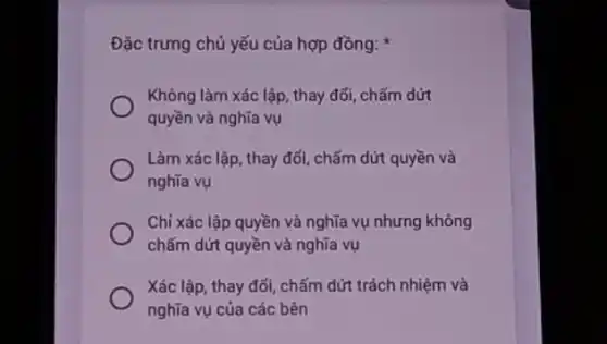 Đặc trưng chủ yếu của hợp đồng:
Không làm xác lập , thay đổi, chấm dứt
quyền và nghĩa vụ
Làm xác lập, thay đổi, chấm dứt quyền và
nghĩa vụ
Chỉ xác lập quyền và nghĩa vụ nhưng không
chấm dứt quyền và nghĩa vụ
Xác lập, thay đổi , chấm dứt trách nhiệm và
nghĩa vụ của các bên