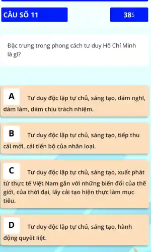 Đặc trưng trong phong cách tư duy Hồ Chí Minh
là gì?
A Tư duy độc lập tự chủ, sáng tạo, dám nghĩ,
dám làm, dám chịu trách nhiệm.
B Tư duy độc lập tự chủ, sáng tạo , tiếp thu
cái mới, cái tiến bộ của nhân loại.
C Tư duy độc lập tự chủ, sáng tạo , xuất phát
từ thực tế Việt Nam gắn với những biến đổi của thế
giới, của thời đại , lấy cải tạo hiện thực làm mục
tiêu.
D Tư duy độc lập tự chủ, sáng tạo, hành
động quyết liệt.