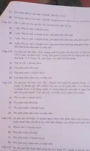 C) Do trong sữa có các loại vi khuẩn: Bacillus lactis
D) Do trong sữa có các loại vi khuẩn: Streptococcus, Micrococcus Lactobaci
Câu 121 Hệ vi sinh vật sữa sau khi vắt chia làm mấy pha? Kể ra.
A) 1 pha: Pha ức chế vi khuẩn lactic.
B) 2 pha: Pha ức chế vi khuẩn lactic, pha phát triển hỗn hợp
C) 3 pha: Pha ức chế vi khuẩn lactic, pha phát triển hỗn hợp, pha phát triển v
D) 4 pha: Pha ức chế vi khuẩn lactic, pha phát triển hỗn hợp, pha phát triển v
pha phát triển nấm men và nấm mốc.
Câu 122 Do pha nào thể hiện: Chất kháng sinh lyzozim của sữa tươi có khà nǎ
chế vi sinh vật phát triển. Trong thời gian lyzozim còn tác dụng nếu bảo
40h hoặc 15^circ C trong 12h, phụ thuộc vào nhiệt độ bảo quản.
A) Pha ức chế vi khuân lactic
B) Pha phát triển hỗn hợp
C) Pha phát triển vi khuẩn lactic
D) Pha phát triển nấm men và nấm mốc
Câu 123 Do pha nào thể hiện: Sau 24h vi khuẩn latic tǎng lên nhanh chóng
mạnh. Vi khuẩn gây thối chiếm ti lệ cao sau đó giảm dần và vi khuân
vi khuân lactic hoạt động mạnh, số lượng tǎng lên nên pH sẽ giàm làn
thối sữa giảm mạnh Cuối pha này vi khuẩn lactic phát triển mạnh.
A) Pha ức chế vi khuân lactic
B) Pha phát triển hỗn hợp
C) Pha phát triển vi khuẩn lactic
D) Pha phát triển nằm men và nấm mốc
Câu 124 Do pha nào thể hiện: Vi khuẩn lactic phát triển đinh điểm nên lượng a
giảm mạnh làm sữa đông tụ, xuất hiện những cụm đông hoặc khối đôi
A) Pha ức chế vi khuân lactic
B) Pha phát triển hỗn hợp
C) Pha phát triển vi khuẩn lactic
D) Pha phát triển nấm men và nấm mốc
Câu 125 Do pha nào thể hiện: Khi nồng độ axit bằng
2%  chính vi khuẩn lạct