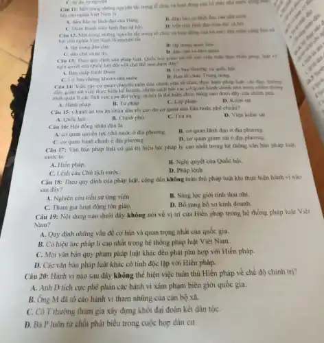 C. tur do, tur nguyen
Câu 11: Một trong những nguyên tắc trong tổ chức và hoạt động của bộ máy nhà nước cộng hữa
hội chu nghĩa Viẹt Nam là
A. đam bào sự lãnh đạo của Dàng.
B. đàm bảo sự lãnh đạo của nhà nước
C. Doàn thanh niên lãnh đạo xã hội
D. Mat trân lãnh đạo toàn thế xâ hội
Câu 12: Một trong những nguyên tắc trong tổ chức và hoạt động của bộ máy nhà nước cong hoa xã
hội chủ nghĩa Việt Nam là nguyên tắc
A. tập trung dân chủ
B. tập trung quan liệu
C. dân chủ và tự do.
D. dân chú và thói quen.
Câu 13: Theo quy định của pháp luật, Quốc hội giảm sát tối cao việc tuân theo Hiến pháp, luật và
nghị quyết của Quốc hội đối với chủ thể nào dưới đây?
A. Ban chấp hành Đoàn.
B. Uy ban thường vụ quốc hội
C. Uy ban chứng khoản nhà nướC.
D. Ban to chức Trung urong
Câu 14: Việc các cơ quan chuyên môn của chinh phủ tổ chức thực hiện pháp luật, chỉ đạo, hướng
dẫn, giám sát việc thực hiện kể hoạch.chính sách bởi các cơ quan hành chính nhà nước nhằm thông
nhất quản li các lĩnh vực của đời sống xã hội là thể hiện chức nǎng nào dưới đây của chinh phủ
A. Hành pháp.
B. Tư pháp.
C. Lập pháp.
D. Kiểm sát
Câu 15: Chánh ản tòa án nhân dân tối cao do cơ quan nào bầu hoặc phê chuần?
D. Viện kiểm sát
A. Quốc hội.
B. Chinh phù.
C. Tòa án.
Câu 16: Hội đồng nhân dân là
B. cơ quan lãnh đạo ở địa phương.
A. cơ quan quyền lực nhà nước ở địa phương.
D. cơ quan giám sát ở địa phương.
C. cơ quan hành chính ở địa phương.
Câu 17: Vǎn bản pháp luật có giá trị hiệu lực pháp lý cao nhất trong hệ thống vǎn bản pháp luật
nước ta:
A. Hiến pháp.
B. Nghị quyết của Quốc hội.
C. Lệnh của Chủ tịch nướC.
D. Pháp lệnh.
Câu 18: Theo quy định của pháp luật.công dân không tuân thủ pháp luật khi thực hiện hành vi nào
sau đây?
A. Nghiên cứu tiểu sử ứng viên.
B. Sàng lọc giới tính thai nhi.
C. Tham gia hoạt động tôn giáo.
D. Bổ sung hồ sơ kinh doanh.
Câu 19: Nội dung nào dưới đây không nói về vị trí của Hiến pháp trong hệ thống pháp luật Việt
Nam?
A. Quy định những vấn đề cơ bản và quan trọng nhất của quốc gia.
B. Có hiệu lực pháp lí cao nhất trong hệ thống pháp luật Việt Nam.
C. Mọi vǎn bản quy phạm pháp luật khác đều phải phù hợp với Hiến pháp.
D. Các vǎn bản pháp luật khác có tính độc lập với Hiến pháp.
Câu 20: Hành vi nào sau đây không thể hiện việc tuân thủ Hiến pháp về chế độ chính trị?
A. Anh D tích cực phê phán các hành vi xâm phạm biên giới quốc gia.
B. Ông M đã tô cáo hành vi tham nhũng của cán bộ xã.
C. Cô T thường tham gia xây dựng khối đại đoàn kết dân tộC.
D. Bà P luôn từ chối phát biểu trong cuộc họp dân cư.