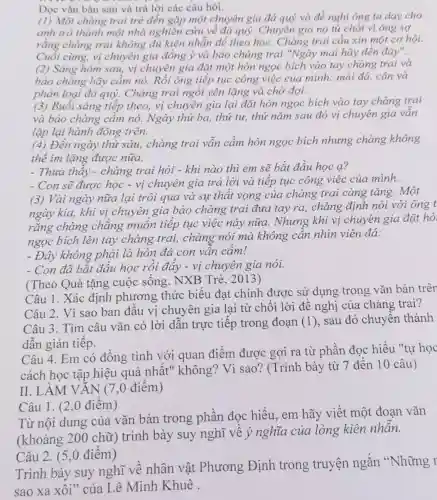 Đọc vǎn bàn sau và trả lời các câu hỏi.
(1) Một chàng trai trẻ đến gặp một chuyên gia đá quý và đề nghị ông ta day cho
anh trở thành một nhà nghiên cứu về đá quý. Chuyên gia no từ chối vi ông sợ
rằng chàng trai không đủ kiên nhẫn để theo học Chàng trai cầu xin một cơ hội.
Cuối cùng, vị chuyên gia đồng ý và bảo chàng trai "Ngày mai hãy đến đáy".
(2) Sáng hôm sau,vị chuyên gia đặt một hòn ngọc bích vào tay chàng trai và
bào chàng hãy cầm nó. Rồi ông tiếp tục công việc của mình: mài đá . cân và
phân loại đá quỷ,Chàng trai ngồi yên lặng và chờ đợi.
(3) Buổi sáng tiếp theo, vị chuyên gia lại đặt hòn ngọc bích vào tay chàng trai
và bảo chàng cầm nó. Ngày thứ ba,thứ tư, thứ nǎm sau đó vị chuyên gia vân
lặp lại hành động trên.
(4) Đến ngày thứ sáu, chàng trai vẫn cầm hòn ngọc bích nhưng chàng không
thể im lặng được nữa.
- Thưa thầy -chàng trai hỏi -khi nào thì em sẽ bắt đầu học a?
- Con sẽ được học - vị chuyên gia trả lời và tiếp tục công việc của minh.
(3) Vài ngày nữa lại trôi qua và sự thất vọng của chàng trai càng tǎng. Một
ngày kia, khi vị chuyên gia bảo chàng trai đưa tay ra, chàng định nói với ông t
rằng chàng chǎng muôn tiếp tục việc này nữa.. Nhưng khi vị chuyên gia đặt hò
ngọc bích lên tay chàng trai,chàng nói mà không cần nhìn viên đá:
- Đây không phải là hòn đá con vân câm!
- Con đã bắt đầu học rồi đây -vị chuyên gia nói.
(Theo Quà tặng cuộc sống. NXB Trẻ, 2013)
Câu 1. Xác định phương thức biểu đạt chính được sử dụng trong vǎn bản trên
Câu 2. Vì sao ban đâu vị chuyên gia lại từ chối lời đề nghị của chàng trai?
Câu 3. Tìm câu vǎn có lời dân trực tiếp trong đoạn (1), sau đó chuyên thành
dẫn gián tiếp.
Câu 4. Em có đồng tình với quan điểm được gợi ra từ phần đọc hiểu "tự học
cách học tập hiệu quả nhất " không? Vì sao?(Trình bày từ 7 đến 10 câu)
II. LÀM VĂN (7,0 điểm)
Câu 1. (2 ,0 điểm)
Từ nội dung của vǎn bản trong phần đọc hiểu , em hãy viết một đoan vǎn
(khoảng 200 chữ) trình bày suy nghĩ về ý nghĩa của lòng kiên nhân.
Câu 2. (5 ,0 điểm)
Trình bày suy nghĩ về nhân vật Phương Định trong truyện ngắn "Những r
sao xa xôi" của Lê Minh Khuê .