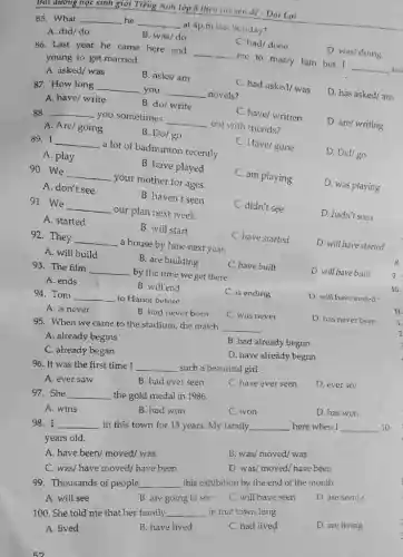 C. have/ written
88. __ you sometimes
__
out with friends?
A. Are/going
B. Do/go
87. How long __ you __ novels?
C. had asked/ was
D. has asked/am
A. have/ write
B. do/ write
D. are/ writing
C. had/done
D. was/doing
86. Last year he came here and
__
me to marry him but I
__ too
young to get married.
A. asked/ was
B. asks/ am
85. What __ he __
at 4p.m last Sunday?
A. did/do
B. was/do
Bor dương học sinh giỏi Tiếng Anh lớp 8 theo chuyến đó - Dại Lợi
89. I __
a lot of badminton recently.
C. Have/gone
D. Did/go
A. play
B. have played
91. We
__
our plan next week.
C. didn't see
D. hadn't seen
A. started
B. will start
90. We
__
your mother for ages.
C. am playing
D. was playing
A. don't see
B. haven't seen
92. They __
a house by June-next year.
C. have started
D. will have started
A. will build
B. are building
93. The film
__
by the time we get there.
C. have built
D. will have built
A. ends
B. will end
94. Tom
__ to Hanoi before.
C. is ending
D. will have ended-
A. is never
B. had never been
C. was never
D. has never been
95. When we came to the stadium, the match
__
A. already begins
C. already began
B. had already begun
D. have already begun
96. It was the first time I __ such a beautiful girl.
A. ever saw
B. had ever seen
C. have ever seen
D. ever see
97. She __ the gold medal in 1986.
A. wins
B. had won
C. won
D. has won
98. I __ in this town for 15 years. My family __ here when I __ 10
years old.
A. have been/moved/was
B. was/ moved/ was
C. was/ have moved/have been
D. was/moved/have been
99. Thousands of people __ this exhibition by the end of the month.
A. will see
B. are going to see
C. will have seen
D. are seeing
100. She told me that her family. __ in that town long.
A. lived
B. have lived
C. had lived
D. are living
in
8
10.