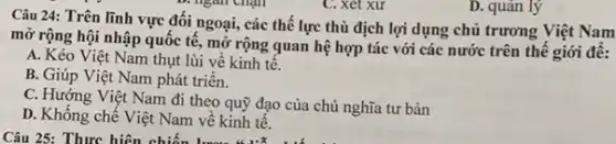 C. xét xư
D. quản lý
Câu 24: Trên lĩnh vực đối ngoại, các thế lực thù địch lợi dụng chủ trương Việt Nam
mở rộng hội nhập quốc tế, mở rộng quan hệ hợp tác với các nước trên thế giới đề:
A. Kéo Việt Nam thụt lùi về kinh tế.
B. Giúp Việt Nam phát triển.
C. Hướng Việt Nam đi theo quỹ đạo của chủ nghĩa tư bản
D. Khống chế Việt Nam về kinh tế.
Câu 25: Thực hiện chiến khoảng thẳng