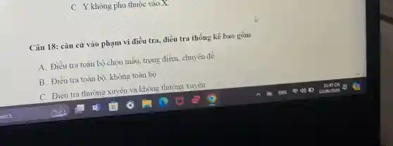 C. Y không phụ thuộc vào X.
Câu 18: cǎn cứ vào phạm vi điều tra, điều tra thống kê bao gồm
A. Điều tra toàn bộ chọn mẫu, trọng điểm, chuyên để
B. Điều tra toàn bộ, không toàn bộ
C. Điều tra thường xuyên và không thường xuyên