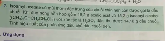 C_(2)H_(5)CH_(5)(CH_(3)COOC_(2)H_(5)+H_(2)O
7. Isoamyl acetate có mùi thơm đặc trưng của chuối chín nên còn được gọi là dầu
chuối. Khi đun nóng hỗn hợp gồm 16 ,2 g acetic acid và 15,2 g isoamyl alcohol
((CH_(3))_(2)CHCH_(2)CH_(2)OH) với xúc tác là H_(2)SO_(4) đặc, thu được 14,16 g dầu chuối.
Tính hiệu suất của phản ứng điều chế dầu chuối trên.
. Ứng dụng