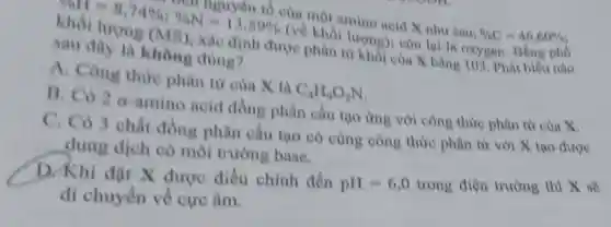 của một amino acid X nhu sau
% C=46,60%  (về X nhur sau khối lượng (N) SSN-1,598,
được phân là oxygen. Bằng phó
không đúng?
A. Công thire phân từ của X là
C_(4)H_(9)O_(2)N
B. Có 2 a-amino acid đồng phân cấu tạo ứng với công thức phân tử của x
C. Có 3 chất đồng phân cấu tạo có cùng công thức phân từ với X tạo được
dung dịch có môi trường base.
D. Khi đặt X được điều chình đến
pH=6,0 trong điện trường thì X sẽ
di chuyển về cực âm.