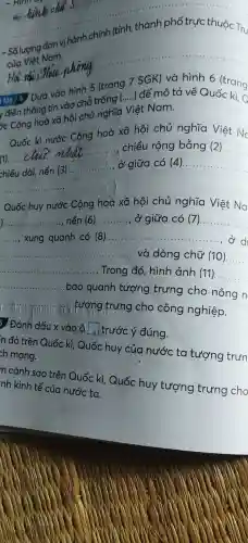 của Việt Nam.
__
ear..
__
y điền thông tin vào chỗ trong
__ để mô tả về
ýc Cộng hoà xã hội chủ nghĩa Việt Nam.
Quốc kì nước Cộng hoà xã hội chủ nghĩa Qiệt No
(1).
__
chiều rộng bằng (2). __
chiều dài,nền (3)
__ ở giữa có (4). __
__
Quốc huy nước Cộng hoà xã hội chủ nghĩa Việt Na
__ nền (6) __ ở giữa có (7) __
__
xung quanh có (8).............. __
__ ..........và dòng chữ (10) __
__ .. Trong đó, hình ảnh (11). __
__
bao quanh tượng trưng cho nông n
__
vũi tượng trưng cho công nghiệp.
5 Đánh dấu x vào) ộ square  | 3 trước ý đúng.
n đỏ trên Quốc kì , Quốc huy của nước ta tượng trun
ch mạng.
n cánh sao trên Quốc kì , Quốc huy tượng trưng cho
nh kinh tế của nước tơ.