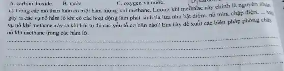 A. carbon dioxide.
B. nước
D. caroon
c) Trong các mỏ than luôn có một hàm lượng khí methane. Lượng khí methane này chính là nguyên nhân
gây ra các vụ nổ hầm lò khi có các hoạt động làm phát sinh tia lửa như bật diêm nỗ mìn, chập điện, ... Mộ
vụ nổ khí methane xảy ra khi hội tụ đủ các yếu tố cơ bản nào?Em hãy đề xuất các biện pháp phòng cháy
nổ khí methane trong các hầm lò.
__
....-....................
......................-.......
C. oxygen và nướC.