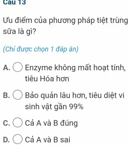 Cau 13
Ưu điểm của phương pháp tiệt trùng
sữa là gì?
(Chỉ được chọn 1 đáp án)
A Enzyme không mất hoạt tính,
tiêu Hóa hơn
B. O Bảo quản lâu hơn, tiêu diệt vi
sinh vật gần 99% 
c	Cả A và B đúng
Cả A và B sai