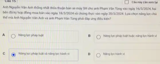 Cau 15:
Anh Nguyên Vǎn Anh thống nhất thỏa thuận bản xe máy SH cho anh Phạm Vǎn Tùng vào ngày 16/3/2024 hai
bên đã kỳ hợp đồng mua bán vào ngày 18/3/2024 và chứng thực vào ngày 20/3/2024. Lựa chọn nǎng lực chủ
thể mà Anh Nguyên Vǎn Anh và anh Phạm Vǎn Tùng phải đáp ứng điều kiện?
A
Nǎng lực pháp luật
B
Nǎng lực pháp luật hoặc nǎng lực hành vi
C
D Nǎng lực pháp luật và nǎng lực hành vi
D
Nǎng lực hành vi
Câu này cần xem lại