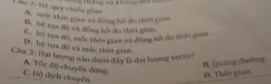 Cau 2: He our chiếu gồm
A. moc thor gian và đồng hồ đo thời gian.
B. hệ toa do và đồng hồ đo thời gian.
C. hệ tọa độ , mốc thời gian và đồng hồ đo thời gian.
D. hệ toa đo và mốc thời gian.
Câu 3: Dại lượng nào dưới đây là đai lượng vecto?
B. Quãng đường
A. Tốc độ chuyên động.
C. Dộ dịch chuyển.
D. Thời gian.