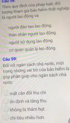 Cau 38:
Theo quy định của pháp luật . đối
tượng tham gia bảo hiểm thất nghiệp
là người lao động và
người đào tao lao động.
thân nhân người lao động
người sử dụng lao động.
cơ quan quản lý lao động
Câu 59:
Đối với ngân sách nhà nước, một
trong những vai trò của bảo hiểm là
góp phần giúp cho ngân sách nhà
nước
mất cân đối thu chi
ổn định và tǎng thu.
không bị thâm hut.
chi tiêu nhiều hơn.