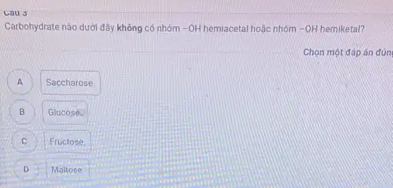 Cau 3
Carbohydrate nào dưới đây không có nhóm -OH hemiacetal hoặc nhóm -OH hemiketal?
Chọn một đáp án đún
A
Saccharose
B D
Glucose.
Fructose.
D
Maltose.