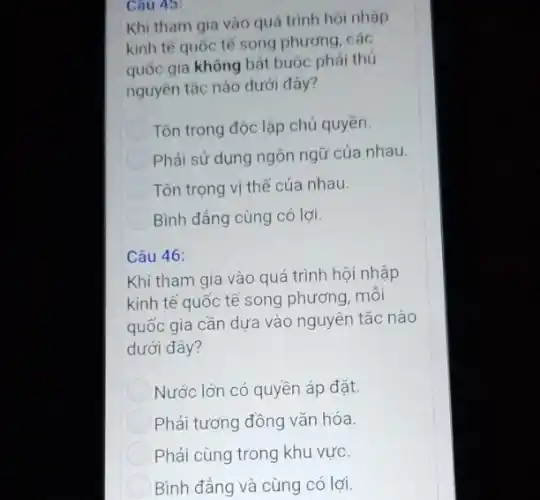 Cau 45:
Khi tham gia vào quá trình hội nhập
kinh tế quốc tế song phương, các
quốc gia không bất buộc phải thủ
nguyên tắc nào dưới đây?
Tôn trọng độc lập chủ quyền.
Phải sử dụng ngôn ngữ của nhau.
Tôn trọng vị thế của nhau.
Bình đẳng cùng có lơi.
Câu 46:
Khi tham gia vào quá trình hội nhập
kinh tế quốc tế song phương, mỗi
quốc gia cần dựa vào nguyên tắc nào
dưới đây?
Nước lớn có quyền áp đặt.
Phải tương đồng vǎn hóa.
Phải cùng trong khu vực.
Bình đẳng và cùng có lợi.