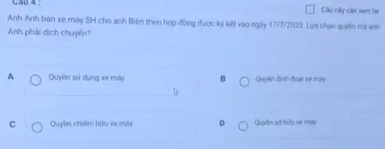 Cau 4:
Anh Anh bán xe máy SH cho anh Biên theo hợp đồng được kỳ kết vào ngày 17/7/2023 Lựa chọn quyền mà anh
Anh phải dịch chuyển?
A
Quyền sử dụng xe máy
B
Quyền định đoạt xe máy
C
Quyền chiếm hữu xe máy
D
Quyền sở hữu xe máy
Câu này cần xem lai