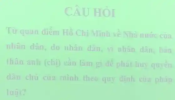 CAU HOI
Từ quan diêm Hồ Chí Minh về Nhà nước của
nhân dân, do nhân dân, vì nhân dân, bàn
thân anh (chi)cân làm gì đề phát huy quyền
dân chủ của minh theo quy định của pháp
luật?