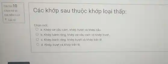 Cauhol 10
Chura trà lời
Dat điểm 1.00
P Datco
Các khớp sau thuộc khớp loại thấp:
Chon một
a. Khớp cơ cấu cam, khớp trượt và khớp càu
b. Khớp bánh ràng khớp cơ cấu cam và khớp trượt
c. Khớp bành ràng khớp trượt và khớp ban lè.
d. Khớp trượt và khớp bản lè